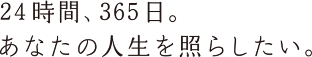 24時間、365日。あなたの人生を照らしたい